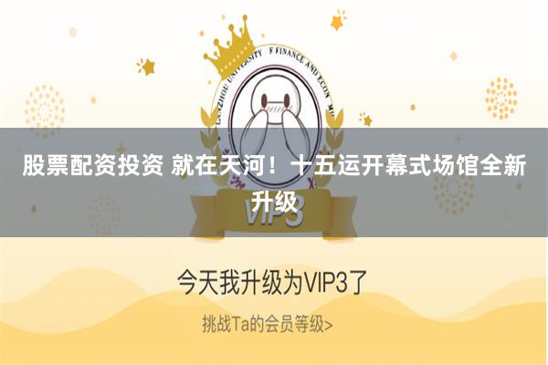股票配资投资 就在天河！十五运开幕式场馆全新升级