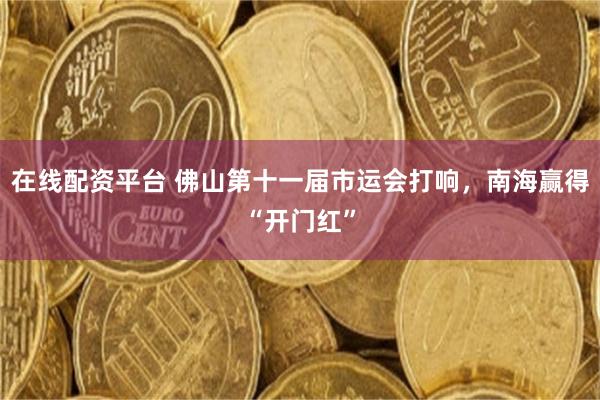 在线配资平台 佛山第十一届市运会打响，南海赢得“开门红”