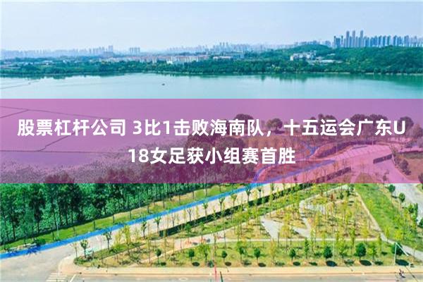 股票杠杆公司 3比1击败海南队，十五运会广东U18女足获小组赛首胜