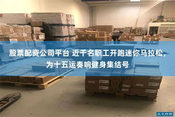 股票配资公司平台 近千名职工开跑迷你马拉松，为十五运奏响健身集结号