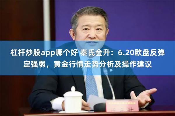 杠杆炒股app哪个好 秦氏金升：6.20欧盘反弹定强弱，黄金行情走势分析及操作建议