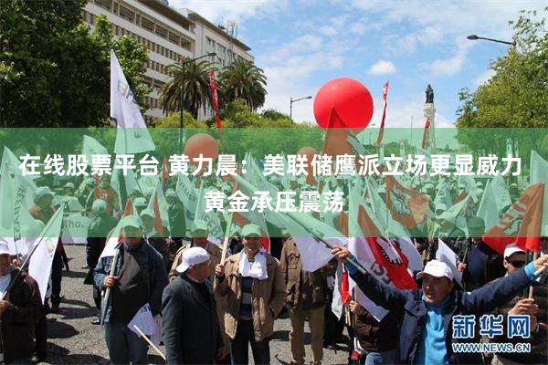 在线股票平台 黄力晨：美联储鹰派立场更显威力 黄金承压震荡