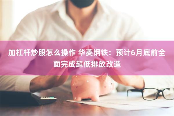 加杠杆炒股怎么操作 华菱钢铁：预计6月底前全面完成超低排放改造