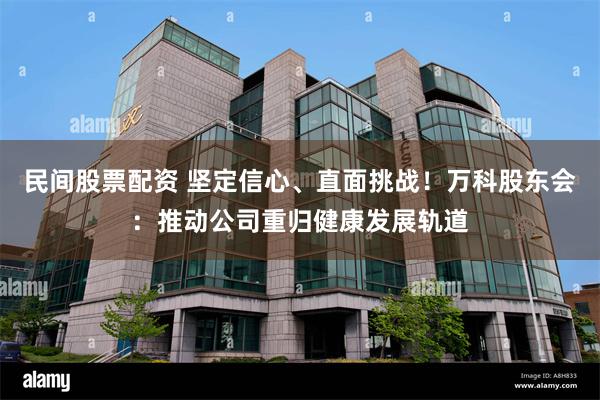 民间股票配资 坚定信心、直面挑战！万科股东会：推动公司重归健康发展轨道