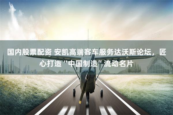 国内股票配资 安凯高端客车服务达沃斯论坛，匠心打造“中国制造”流动名片
