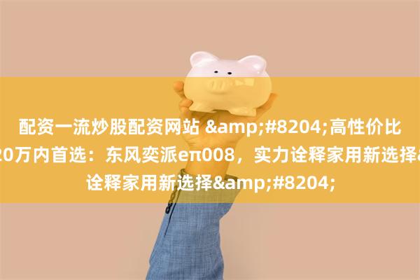 配资一流炒股配资网站 ‌高性价比大尺寸SUV，20万内首选：东风奕派eπ008，实力诠释家用新选择‌
