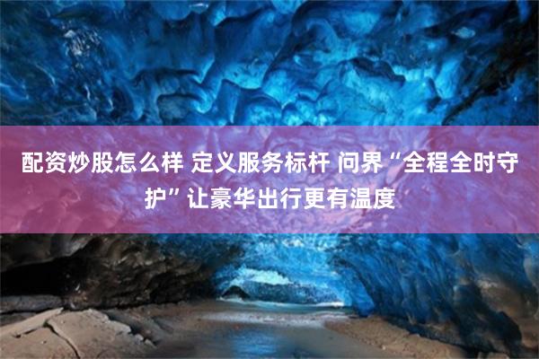 配资炒股怎么样 定义服务标杆 问界“全程全时守护”让豪华出行更有温度