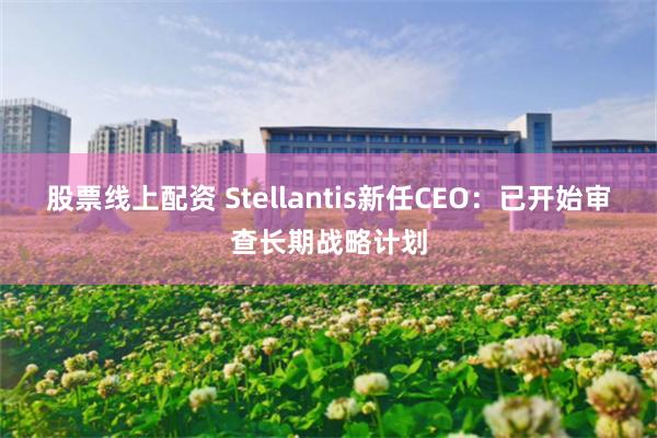 股票线上配资 Stellantis新任CEO：已开始审查长期战略计划