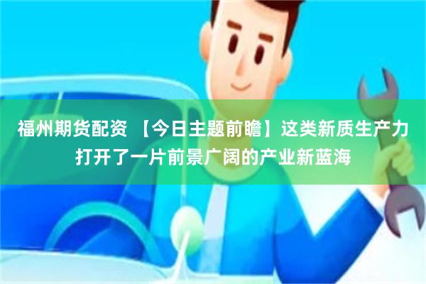 福州期货配资 【今日主题前瞻】这类新质生产力打开了一片前景广阔的产业新蓝海