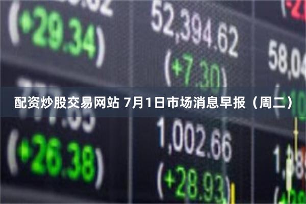 配资炒股交易网站 7月1日市场消息早报（周二）
