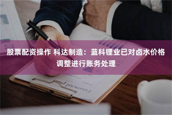 股票配资操作 科达制造：蓝科锂业已对卤水价格调整进行账务处理