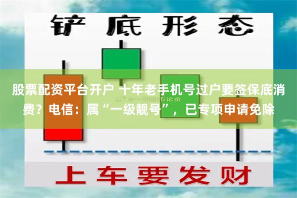 股票配资平台开户 十年老手机号过户要签保底消费？电信：属“一级靓号”，已专项申请免除