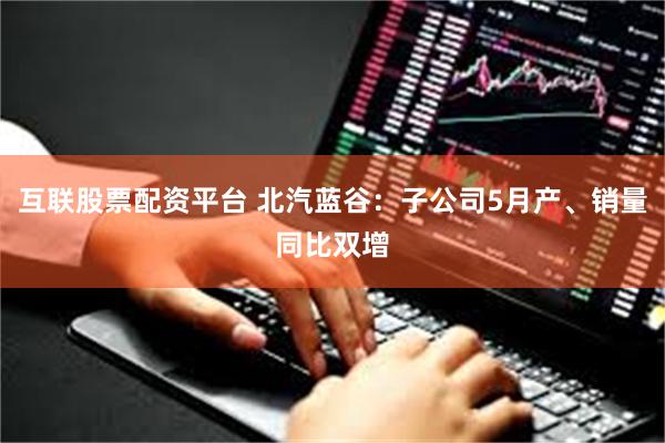 互联股票配资平台 北汽蓝谷：子公司5月产、销量同比双增