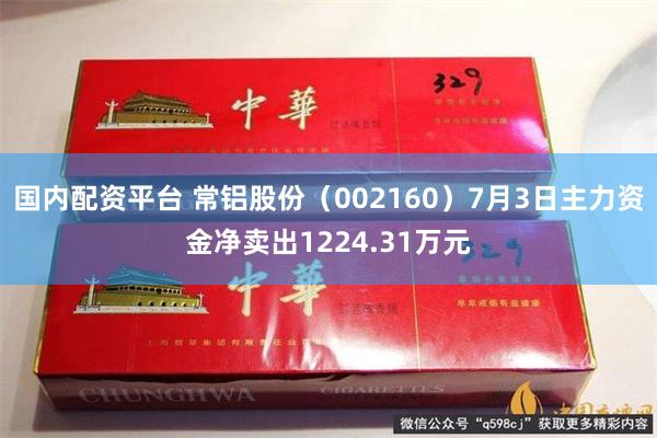 国内配资平台 常铝股份（002160）7月3日主力资金净卖出1224.31万元
