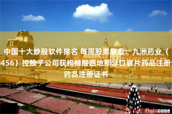 中国十大炒股软件排名 每周股票复盘：九洲药业（603456）控股子公司获枸橼酸西地那非口崩片药品注册证书