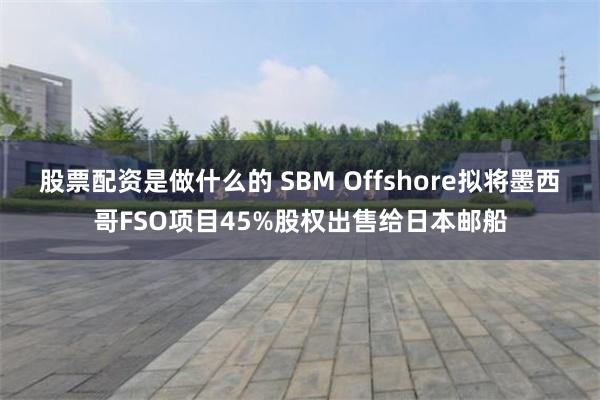 股票配资是做什么的 SBM Offshore拟将墨西哥FSO项目45%股权出售给日本邮船