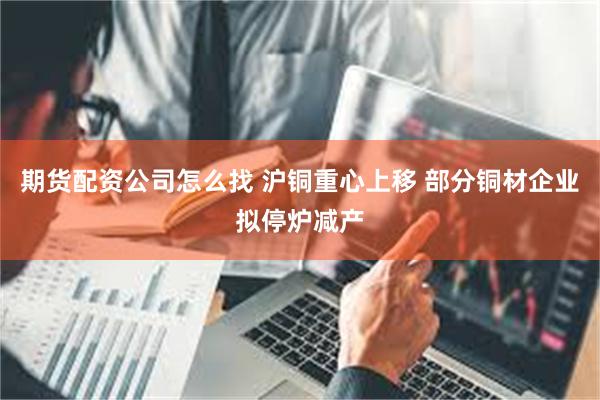 期货配资公司怎么找 沪铜重心上移 部分铜材企业拟停炉减产