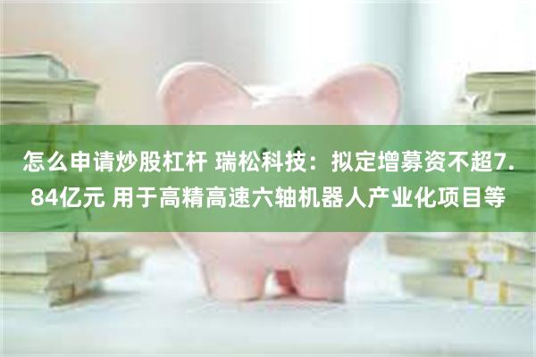 怎么申请炒股杠杆 瑞松科技:拟定增募资不超7.84亿元 用于高精高速六轴机器人产业化项目等