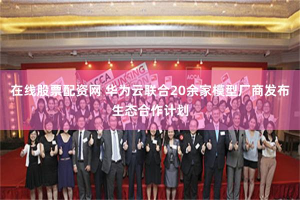 在线股票配资网 华为云联合20余家模型厂商发布生态合作计划