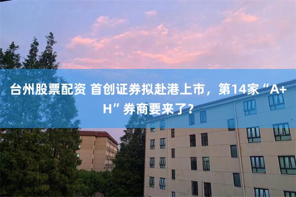 台州股票配资 首创证券拟赴港上市，第14家“A+H”券商要来了？