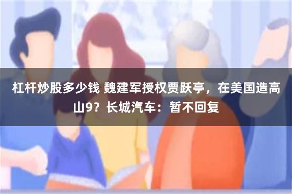 杠杆炒股多少钱 魏建军授权贾跃亭，在美国造高山9？长城汽车：暂不回复