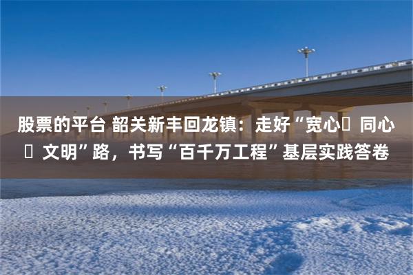 股票的平台 韶关新丰回龙镇：走好“宽心・同心・文明”路，书写“百千万工程”基层实践答卷