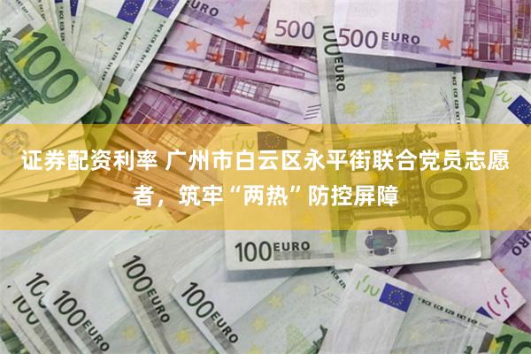 证券配资利率 广州市白云区永平街联合党员志愿者，筑牢“两热”防控屏障
