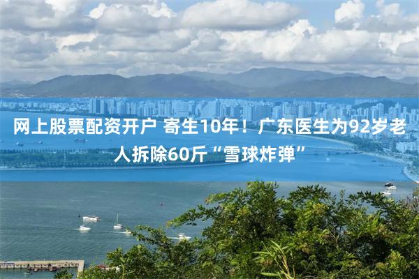 网上股票配资开户 寄生10年！广东医生为92岁老人拆除60斤“雪球炸弹”