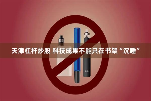 天津杠杆炒股 科技成果不能只在书架“沉睡”