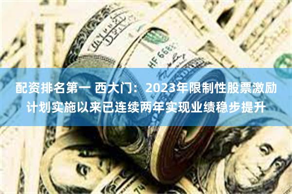 配资排名第一 西大门：2023年限制性股票激励计划实施以来已连续两年实现业绩稳步提升