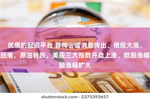 优质的配资平台 普特会面消息传出、俄股大涨、黄金回落，原油转跌，美股三大指数开盘上涨、欧股涨幅扩大