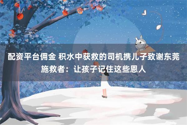 配资平台佣金 积水中获救的司机携儿子致谢东莞施救者：让孩子记住这些恩人