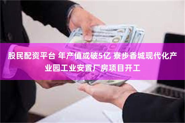 股民配资平台 年产值或破5亿 寮步香城现代化产业园工业安置厂房项目开工
