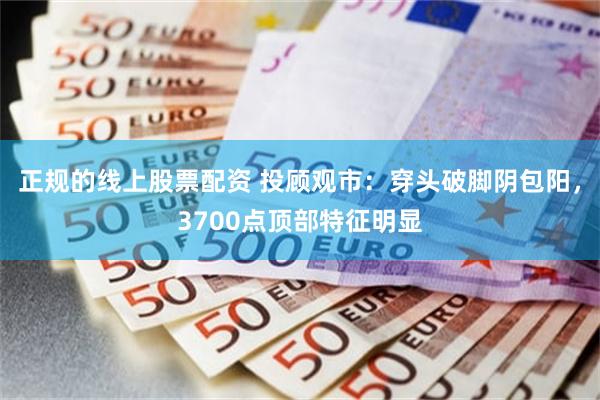 正规的线上股票配资 投顾观市：穿头破脚阴包阳，3700点顶部特征明显