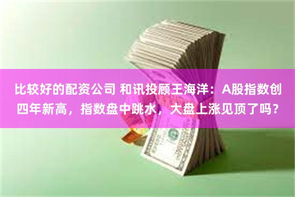 比较好的配资公司 和讯投顾王海洋:A股指数创四年新高,指数盘中跳水,大盘上涨见顶了吗?