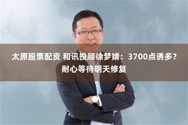 太原股票配资 和讯投顾徐梦婧：3700点诱多？耐心等待明天修复