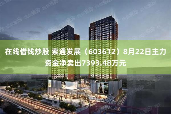 在线借钱炒股 索通发展（603612）8月22日主力资金净卖出7393.48万元