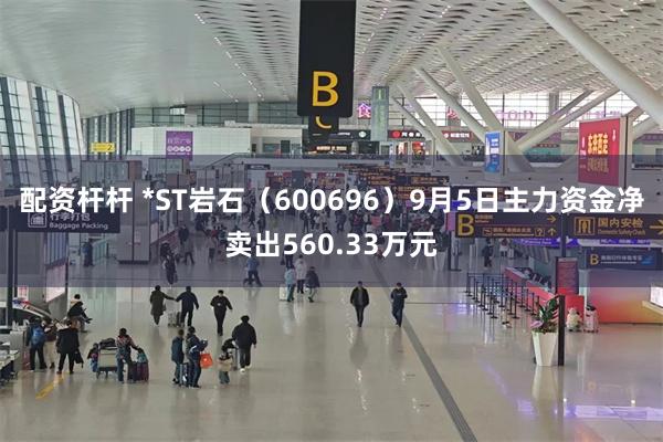 配资杆杆 *ST岩石（600696）9月5日主力资金净卖出560.33万元