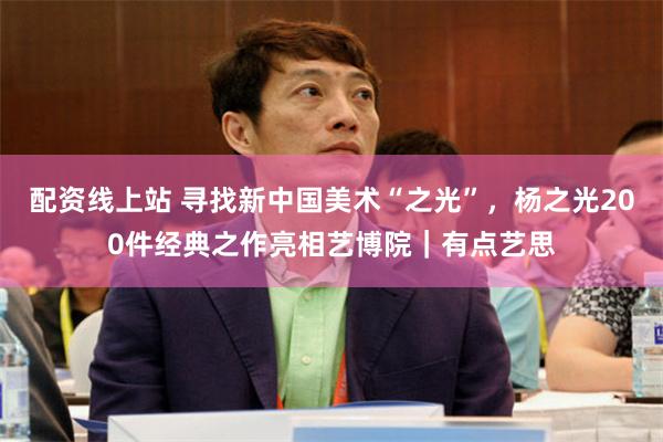 配资线上站 寻找新中国美术“之光”,杨之光200件经典之作亮相艺博院|有点艺思