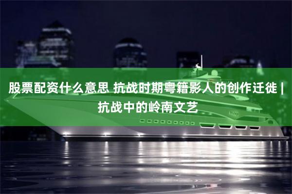 股票配资什么意思 抗战时期粤籍影人的创作迁徙 | 抗战中的岭南文艺