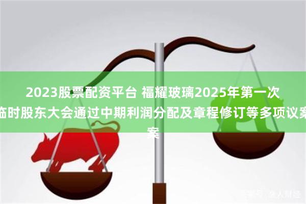 2023股票配资平台 福耀玻璃2025年第一次临时股东大会通过中期利润分配及章程修订等多项议案