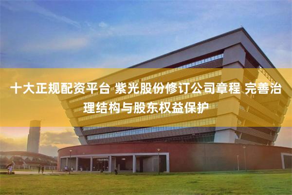 十大正规配资平台 紫光股份修订公司章程 完善治理结构与股东权益保护
