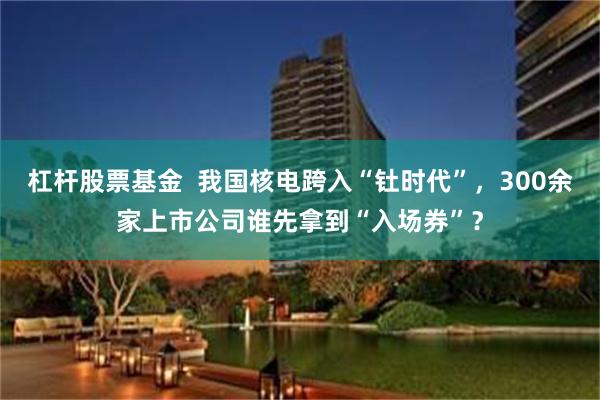 杠杆股票基金  我国核电跨入“钍时代”，300余家上市公司谁先拿到“入场券”？