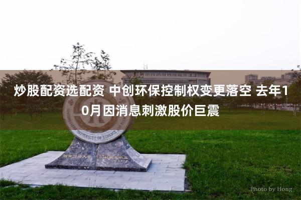 炒股配资选配资 中创环保控制权变更落空 去年10月因消息刺激股价巨震