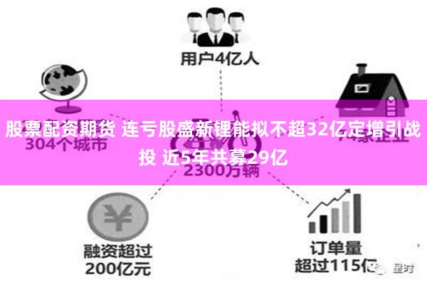 股票配资期货 连亏股盛新锂能拟不超32亿定增引战投 近5年共募29亿