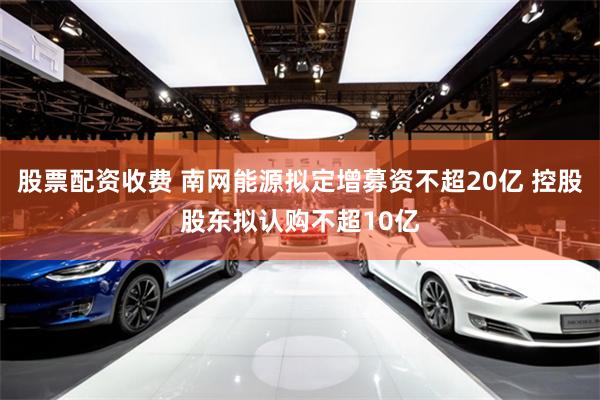 股票配资收费 南网能源拟定增募资不超20亿 控股股东拟认购不超10亿