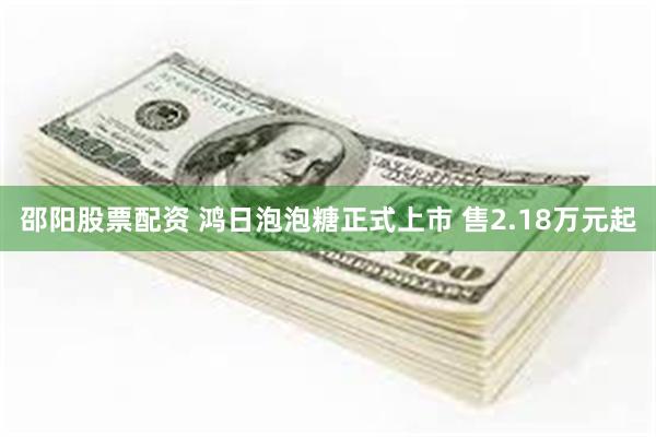 邵阳股票配资 鸿日泡泡糖正式上市 售2.18万元起