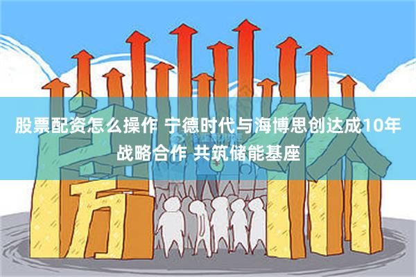 股票配资怎么操作 宁德时代与海博思创达成10年战略合作 共筑储能基座