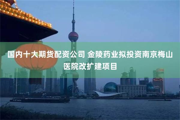 国内十大期货配资公司 金陵药业拟投资南京梅山医院改扩建项目
