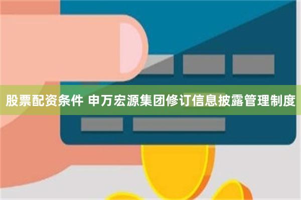 股票配资条件 申万宏源集团修订信息披露管理制度